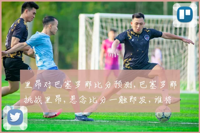 里昂对巴塞罗那比分预测,巴塞罗那挑战里昂,悬念比分一触即发,谁将笑到最后